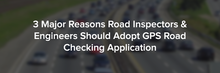 3 Major Reasons Road Inspectors & Engineers Should Adopt GPS Road Checking Application